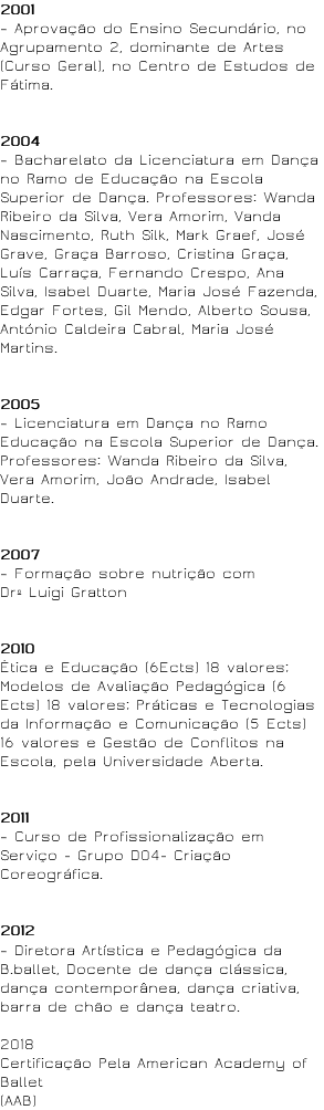 2001 – Aprovação do Ensino Secundário, no Agrupamento 2, dominante de Artes (Curso Geral), no Centro de Estudos de Fátima. 2004 – Bacharelato da Licenciatura em Dança no Ramo de Educação na Escola Superior de Dança. Professores: Wanda Ribeiro da Silva, Vera Amorim, Vanda Nascimento, Ruth Silk, Mark Graef, José Grave, Graça Barroso, Cristina Graça, Luís Carraça, Fernando Crespo, Ana Silva, Isabel Duarte, Maria José Fazenda, Edgar Fortes, Gil Mendo, Alberto Sousa, António Caldeira Cabral, Maria José Martins. 2005 – Licenciatura em Dança no Ramo Educação na Escola Superior de Dança. Professores: Wanda Ribeiro da Silva, Vera Amorim, João Andrade, Isabel Duarte. 2007 – Formação sobre nutrição com Drº Luigi Gratton 2010 Ética e Educação (6Ects) 18 valores; Modelos de Avaliação Pedagógica (6 Ects) 18 valores; Práticas e Tecnologias da Informação e Comunicação (5 Ects) 16 valores e Gestão de Conflitos na Escola, pela Universidade Aberta. 2011 – Curso de Profissionalização em Serviço - Grupo D04- Criação Coreográfica. 2012 – Diretora Artística e Pedagógica da B.ballet, Docente de dança clássica, dança contemporânea, dança criativa, barra de chão e dança teatro. 2018 Certificação Pela American Academy of Ballet (AAB)